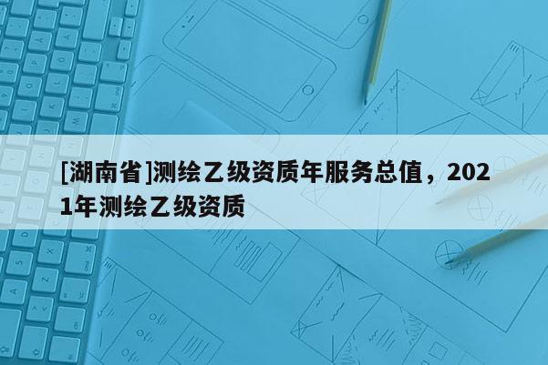 [湖南省]測繪乙級資質年服務總值，2021年測繪乙級資質