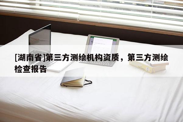 [湖南省]第三方測繪機構資質，第三方測繪檢查報告