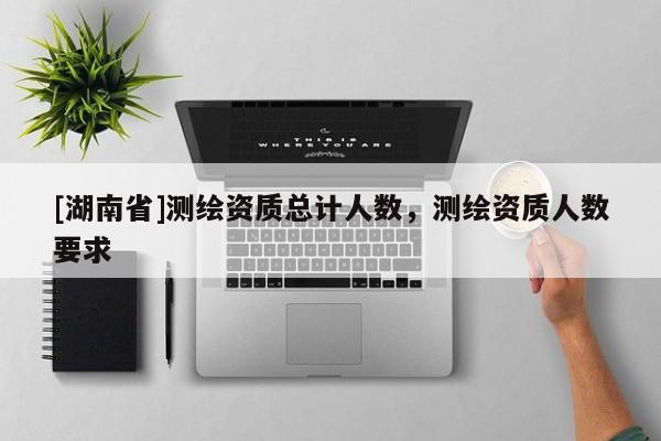 [湖南省]測(cè)繪資質(zhì)總計(jì)人數(shù)，測(cè)繪資質(zhì)人數(shù)要求
