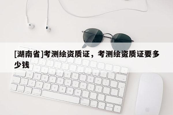 [湖南省]考測繪資質證，考測繪資質證要多少錢