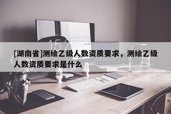 [湖南省]測繪乙級人數資質要求，測繪乙級人數資質要求是什么