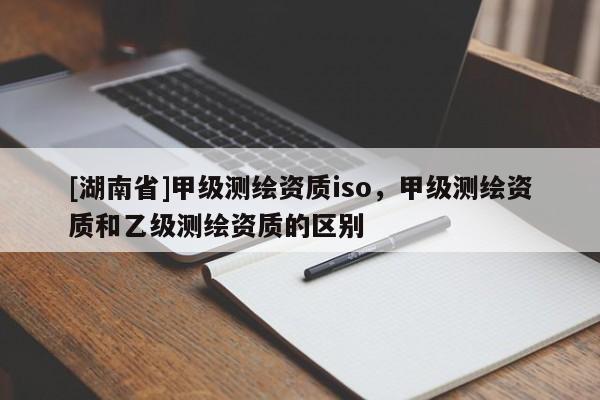 [湖南省]甲級測繪資質(zhì)iso，甲級測繪資質(zhì)和乙級測繪資質(zhì)的區(qū)別