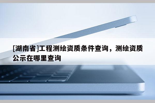[湖南省]工程測繪資質(zhì)條件查詢，測繪資質(zhì)公示在哪里查詢