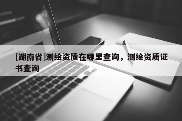 [湖南省]測繪資質在哪里查詢，測繪資質證書查詢