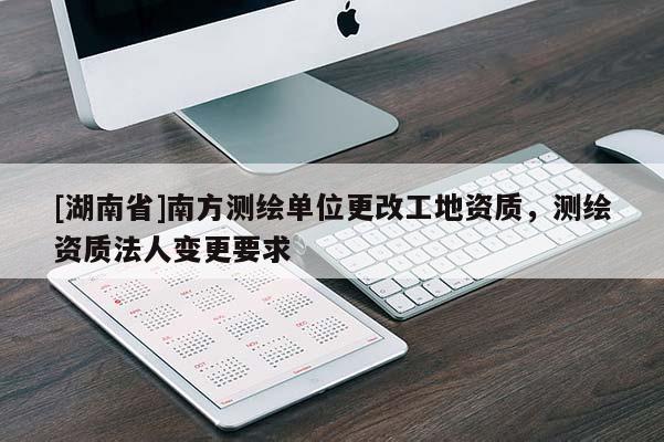[湖南省]南方測繪單位更改工地資質(zhì)，測繪資質(zhì)法人變更要求