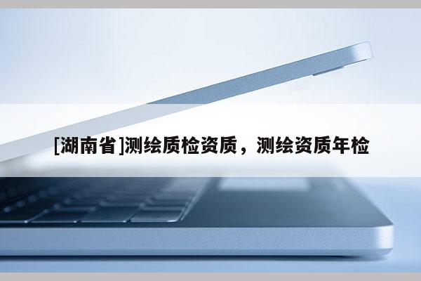 [湖南省]測(cè)繪質(zhì)檢資質(zhì)，測(cè)繪資質(zhì)年檢