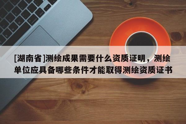 [湖南省]測繪成果需要什么資質(zhì)證明，測繪單位應(yīng)具備哪些條件才能取得測繪資質(zhì)證書