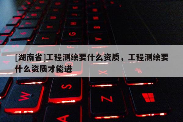 [湖南省]工程測繪要什么資質，工程測繪要什么資質才能進