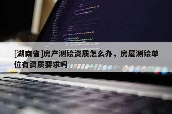 [湖南省]房產測繪資質怎么辦，房屋測繪單位有資質要求嗎