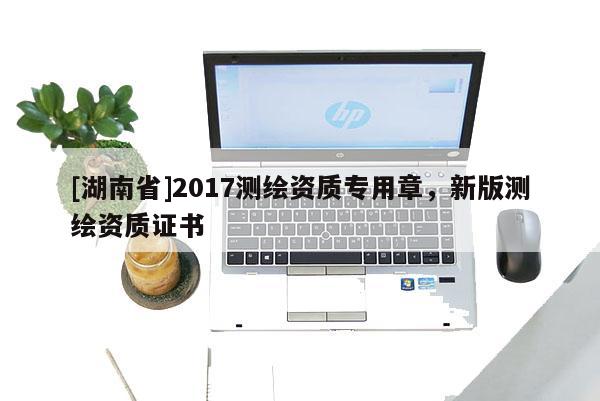 [湖南省]2017測(cè)繪資質(zhì)專用章，新版測(cè)繪資質(zhì)證書(shū)