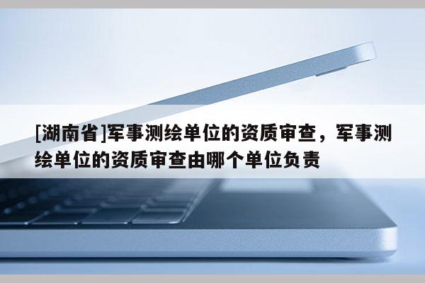 [湖南省]軍事測繪單位的資質審查，軍事測繪單位的資質審查由哪個單位負責