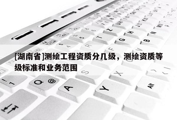 [湖南省]測繪工程資質(zhì)分幾級，測繪資質(zhì)等級標準和業(yè)務范圍
