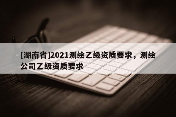 [湖南省]2021測繪乙級資質要求，測繪公司乙級資質要求
