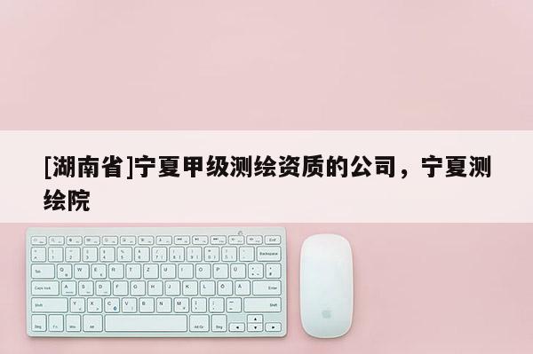 [湖南省]寧夏甲級測繪資質的公司，寧夏測繪院