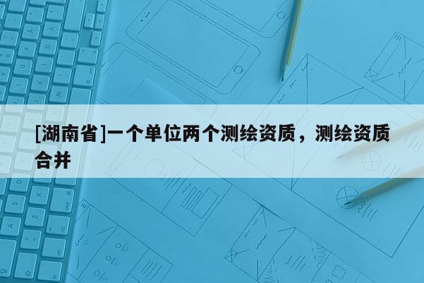 [湖南省]一個單位兩個測繪資質(zhì)，測繪資質(zhì)合并