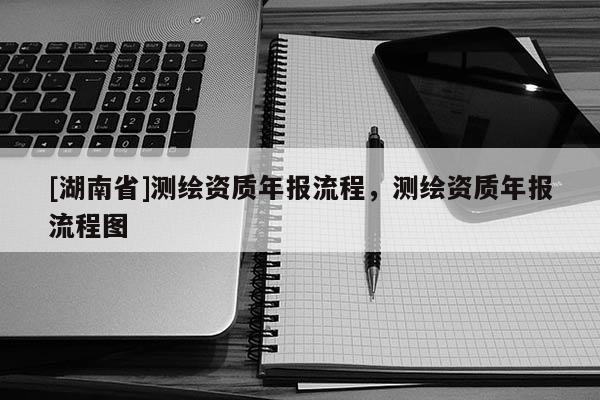 [湖南省]測繪資質(zhì)年報流程，測繪資質(zhì)年報流程圖