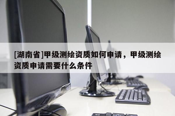 [湖南省]甲級測繪資質如何申請，甲級測繪資質申請需要什么條件
