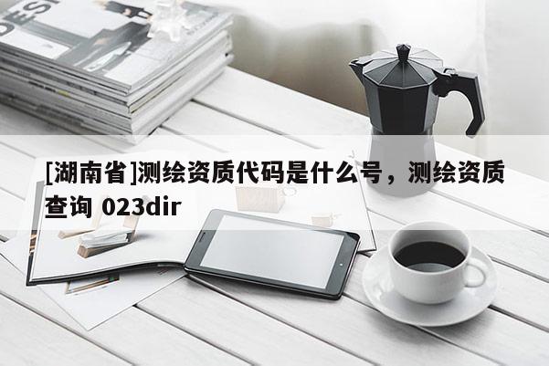[湖南省]測繪資質代碼是什么號，測繪資質查詢 023dir