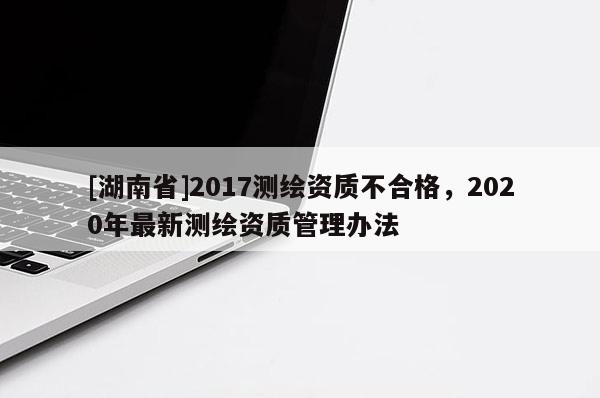 [湖南省]2017測繪資質不合格，2020年最新測繪資質管理辦法