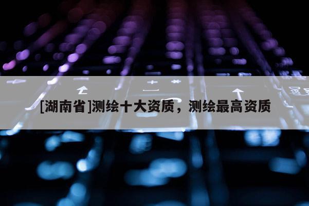[湖南省]測繪十大資質，測繪最高資質
