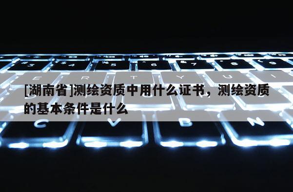 [湖南省]測繪資質中用什么證書，測繪資質的基本條件是什么