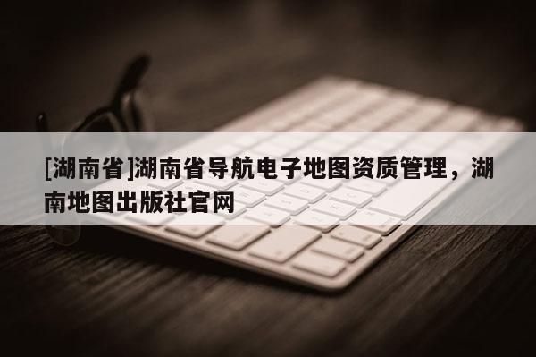[湖南省]湖南省導航電子地圖資質管理，湖南地圖出版社官網