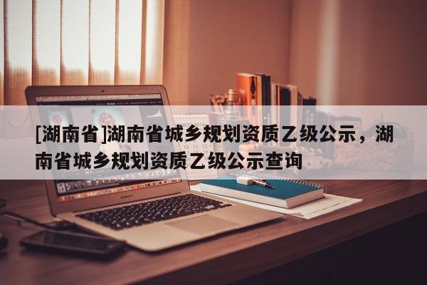 [湖南省]湖南省城鄉規劃資質乙級公示，湖南省城鄉規劃資質乙級公示查詢