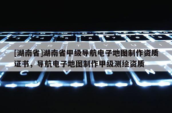 [湖南省]湖南省甲級導航電子地圖制作資質證書，導航電子地圖制作甲級測繪資質