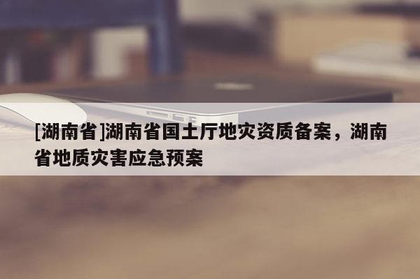 [湖南省]湖南省國土廳地災資質備案，湖南省地質災害應急預案