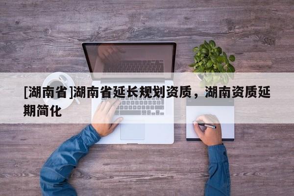 [湖南省]湖南省延長規劃資質，湖南資質延期簡化