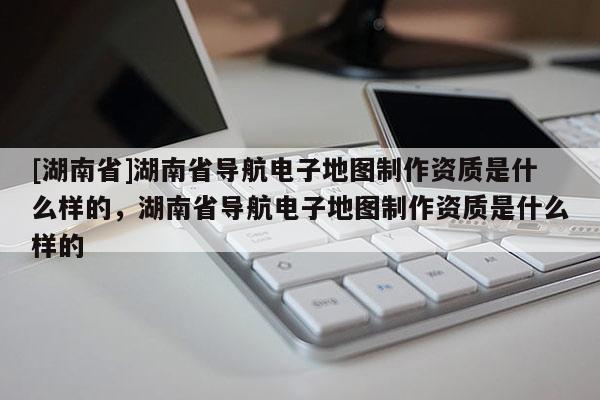 [湖南省]湖南省導航電子地圖制作資質是什么樣的，湖南省導航電子地圖制作資質是什么樣的
