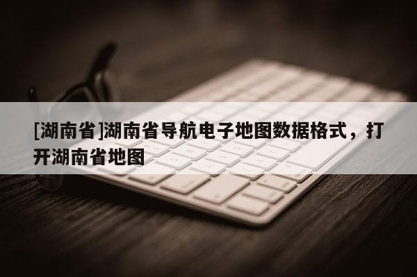 [湖南省]湖南省導(dǎo)航電子地圖數(shù)據(jù)格式，打開湖南省地圖