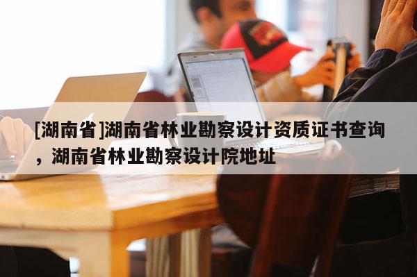 [湖南省]湖南省林業勘察設計資質證書查詢，湖南省林業勘察設計院地址