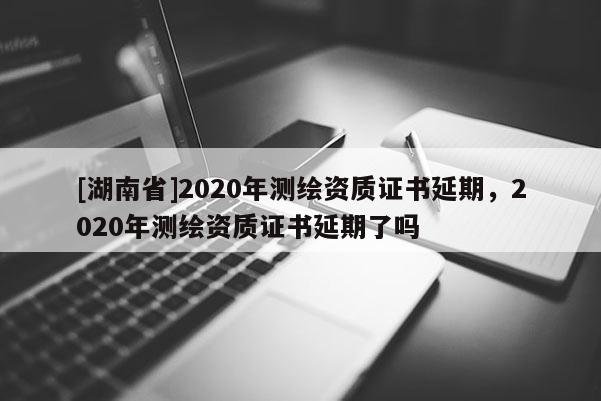 [湖南省]2020年測繪資質證書延期，2020年測繪資質證書延期了嗎