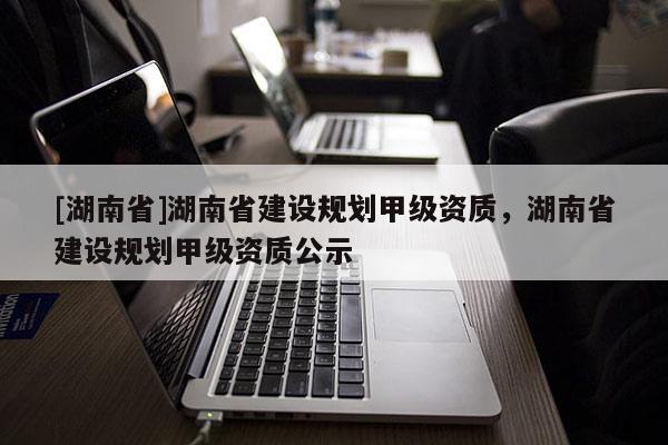 [湖南省]湖南省建設規劃甲級資質，湖南省建設規劃甲級資質公示