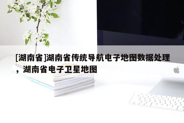 [湖南省]湖南省傳統(tǒng)導(dǎo)航電子地圖數(shù)據(jù)處理，湖南省電子衛(wèi)星地圖