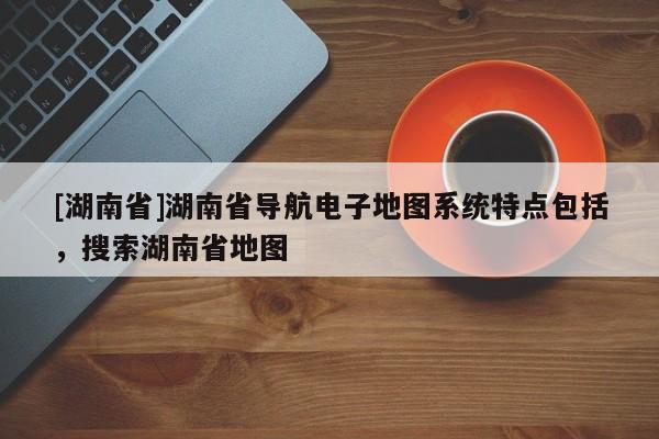 [湖南省]湖南省導(dǎo)航電子地圖系統(tǒng)特點(diǎn)包括，搜索湖南省地圖