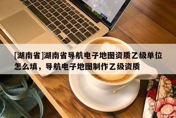 [湖南省]湖南省導航電子地圖資質乙級單位怎么填，導航電子地圖制作乙級資質
