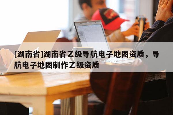 [湖南省]湖南省乙級導(dǎo)航電子地圖資質(zhì)，導(dǎo)航電子地圖制作乙級資質(zhì)