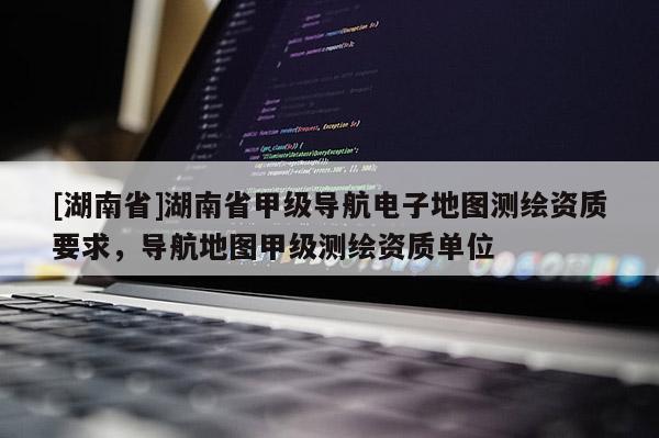 [湖南省]湖南省甲級導(dǎo)航電子地圖測繪資質(zhì)要求，導(dǎo)航地圖甲級測繪資質(zhì)單位