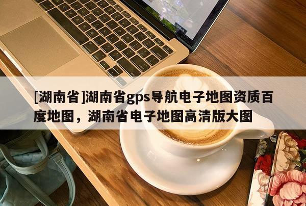 [湖南省]湖南省gps導航電子地圖資質百度地圖，湖南省電子地圖高清版大圖