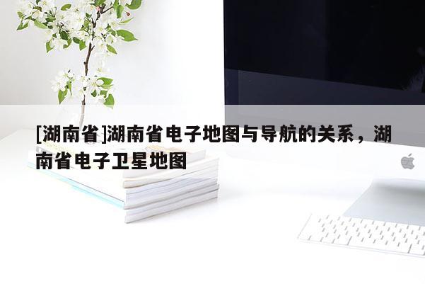[湖南省]湖南省電子地圖與導航的關系，湖南省電子衛星地圖
