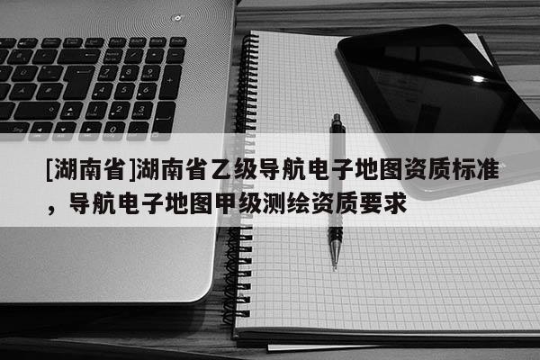 [湖南省]湖南省乙級導航電子地圖資質標準，導航電子地圖甲級測繪資質要求