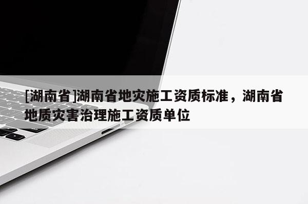 [湖南省]湖南省地災施工資質標準，湖南省地質災害治理施工資質單位