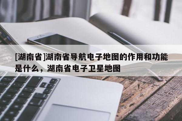 [湖南省]湖南省導航電子地圖的作用和功能是什么，湖南省電子衛星地圖