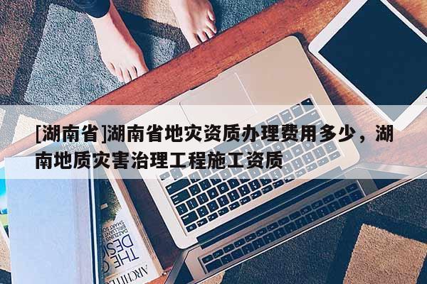 [湖南省]湖南省地災資質辦理費用多少，湖南地質災害治理工程施工資質