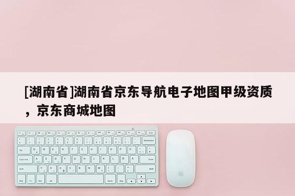 [湖南省]湖南省京東導(dǎo)航電子地圖甲級(jí)資質(zhì)，京東商城地圖