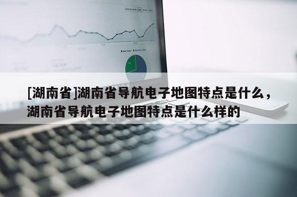 [湖南省]湖南省導(dǎo)航電子地圖特點(diǎn)是什么，湖南省導(dǎo)航電子地圖特點(diǎn)是什么樣的