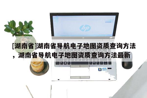 [湖南省]湖南省導(dǎo)航電子地圖資質(zhì)查詢方法，湖南省導(dǎo)航電子地圖資質(zhì)查詢方法最新