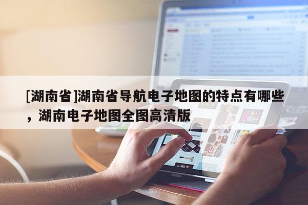 [湖南省]湖南省導航電子地圖的特點有哪些，湖南電子地圖全圖高清版